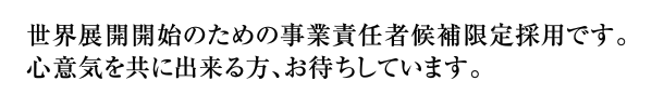 世界展開開始のための幹部候補者限定採用です。心意気を共に出来る方、お待ちしています。