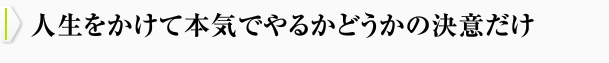 人生をかけて本気でやるかどうかの決意だけ