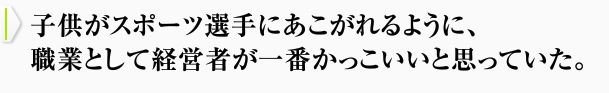 子供がスポーツ選手にあこがれるように、職業として経営者が一番かっこいいと思っていた。